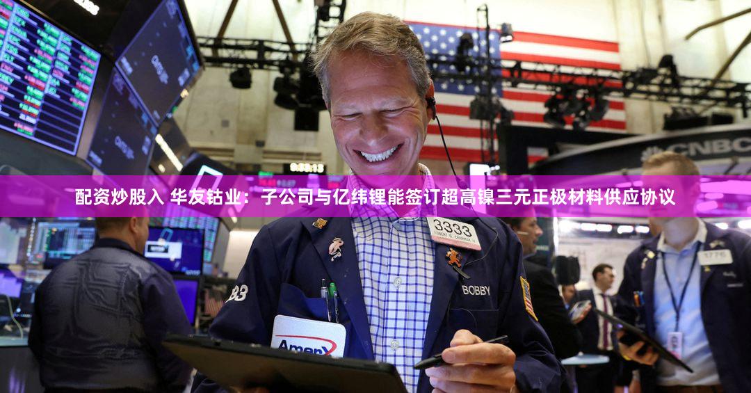 配资炒股入 华友钴业：子公司与亿纬锂能签订超高镍三元正极材料供应协议