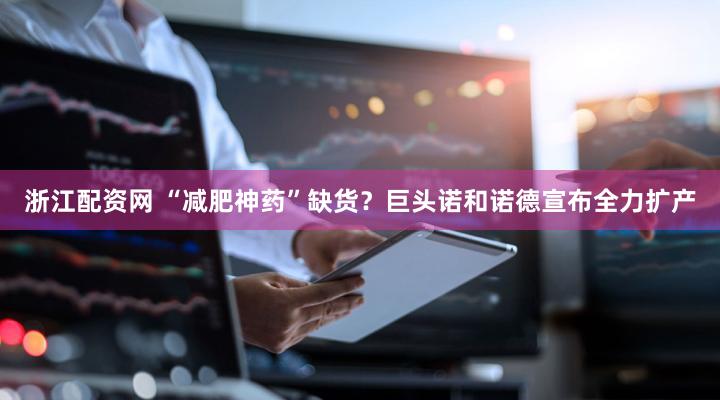 浙江配资网 “减肥神药”缺货？巨头诺和诺德宣布全力扩产