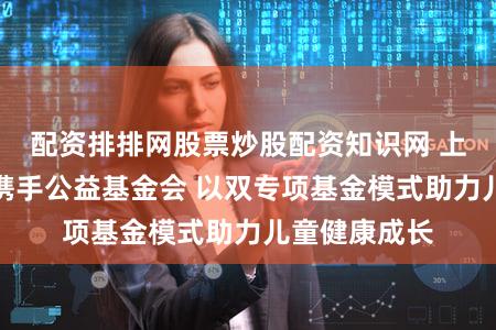 配资排排网股票炒股配资知识网 上海国投公司携手公益基金会 以双专项基金模式助力儿童健康成长