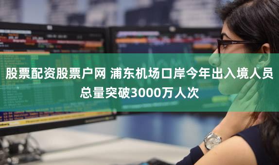 股票配资股票户网 浦东机场口岸今年出入境人员总量突破3000万人次
