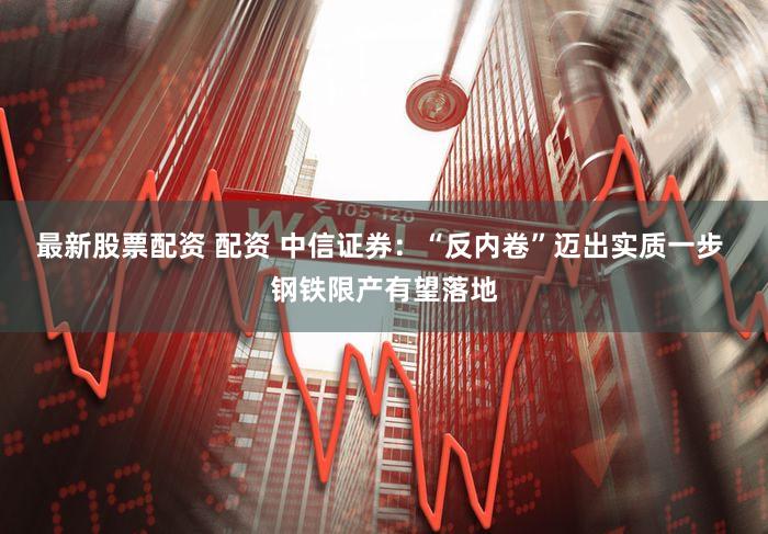 最新股票配资 配资 中信证券：“反内卷”迈出实质一步 钢铁限产有望落地