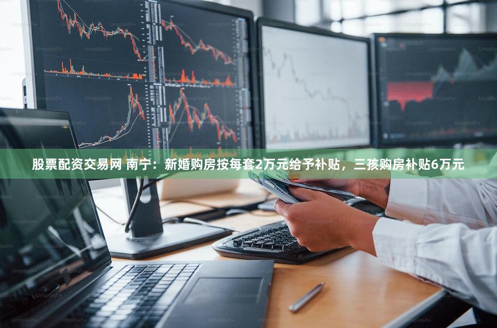 股票配资交易网 南宁：新婚购房按每套2万元给予补贴，三孩购房补贴6万元