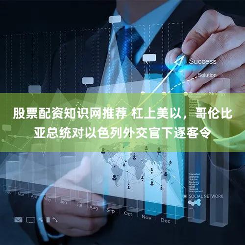 股票配资知识网推荐 杠上美以，哥伦比亚总统对以色列外交官下逐客令