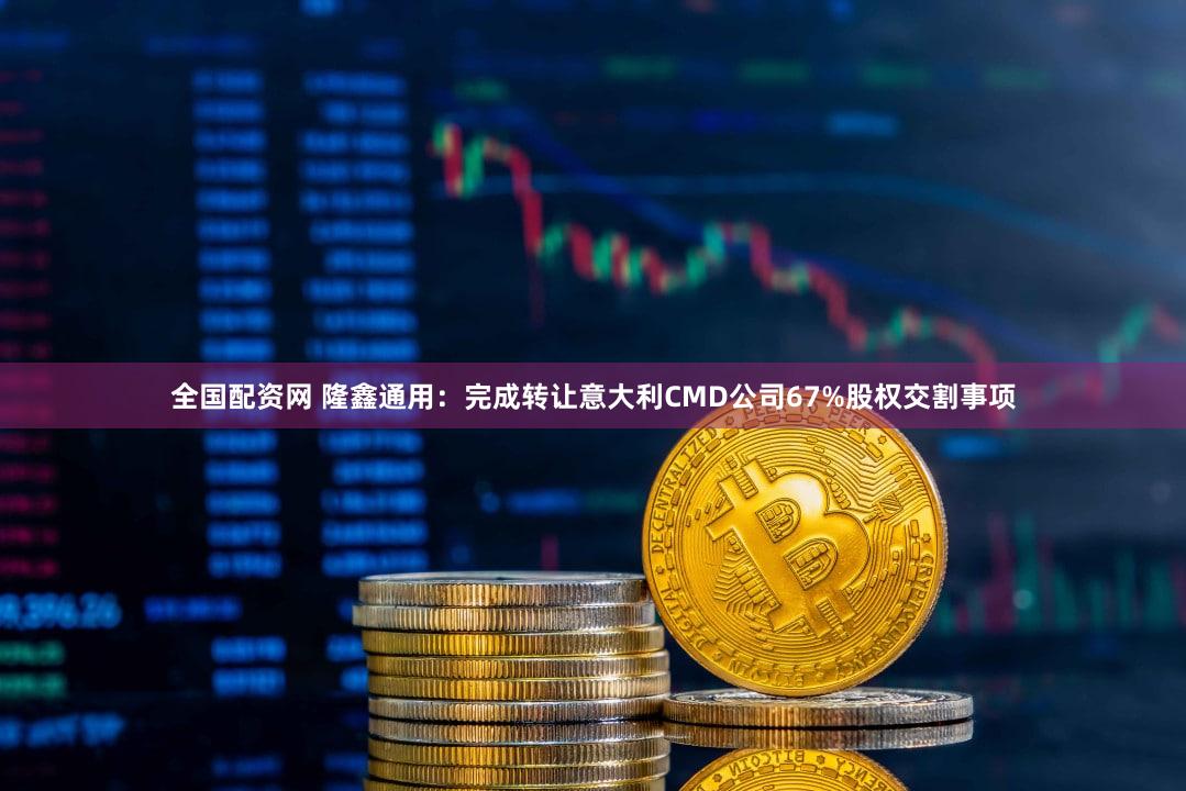 全国配资网 隆鑫通用：完成转让意大利CMD公司67%股权交割事项