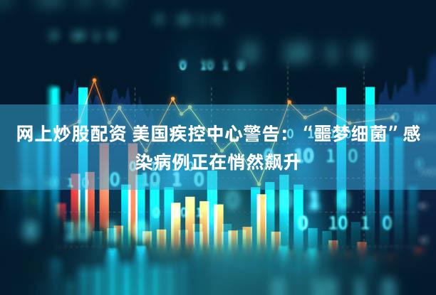 网上炒股配资 美国疾控中心警告：“噩梦细菌”感染病例正在悄然飙升