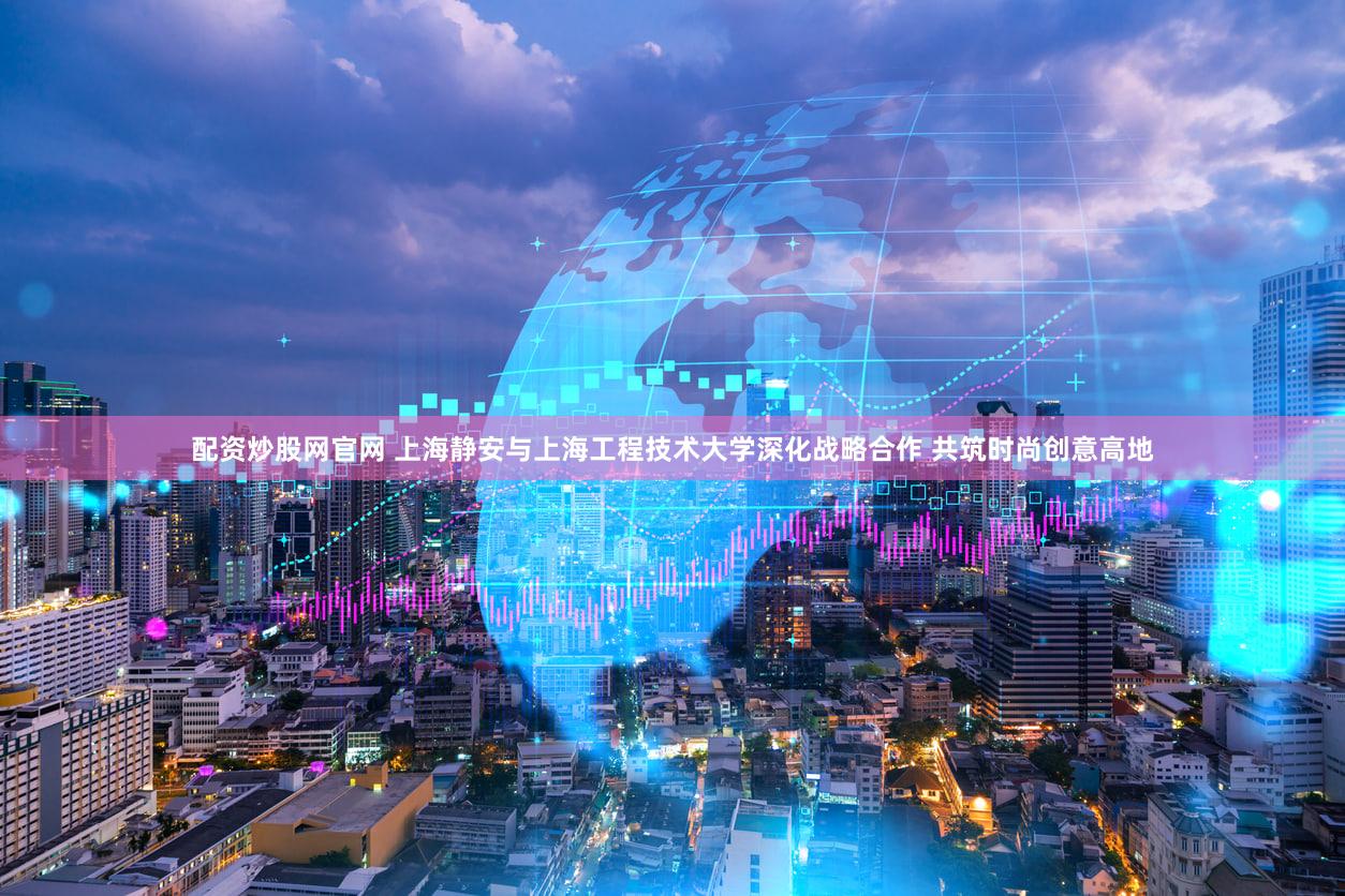 配资炒股网官网 上海静安与上海工程技术大学深化战略合作 共筑时尚创意高地