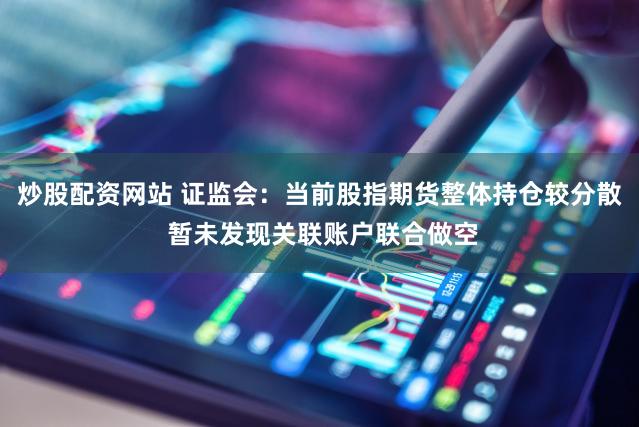 炒股配资网站 证监会：当前股指期货整体持仓较分散 暂未发现关联账户联合做空