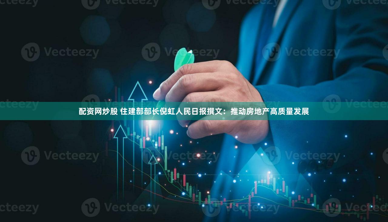 配资网炒股 住建部部长倪虹人民日报撰文：推动房地产高质量发展