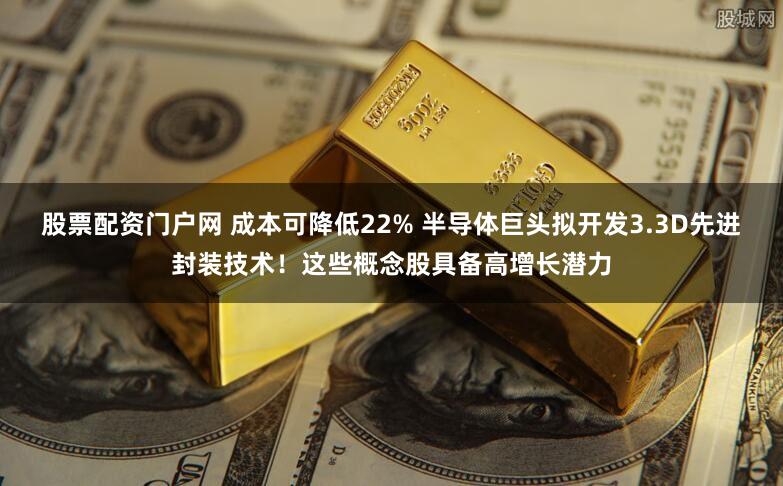 股票配资门户网 成本可降低22% 半导体巨头拟开发3.3D先进封装技术！这些概念股具备高增长潜力