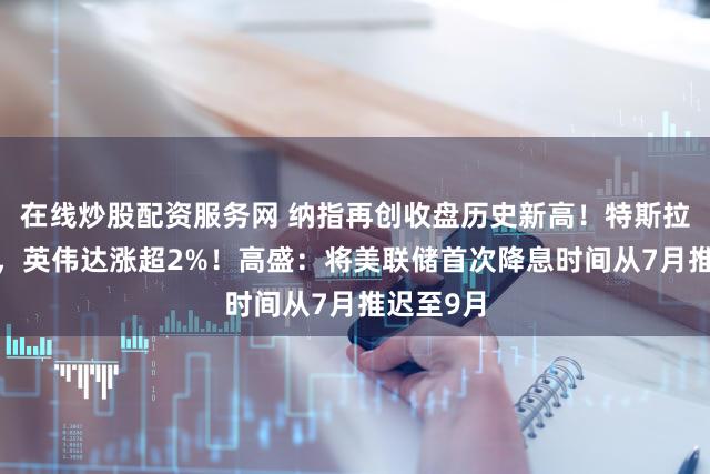 在线炒股配资服务网 纳指再创收盘历史新高！特斯拉涨超3%，英伟达涨超2%！高盛：将美联储首次降息时间从7月推迟至9月