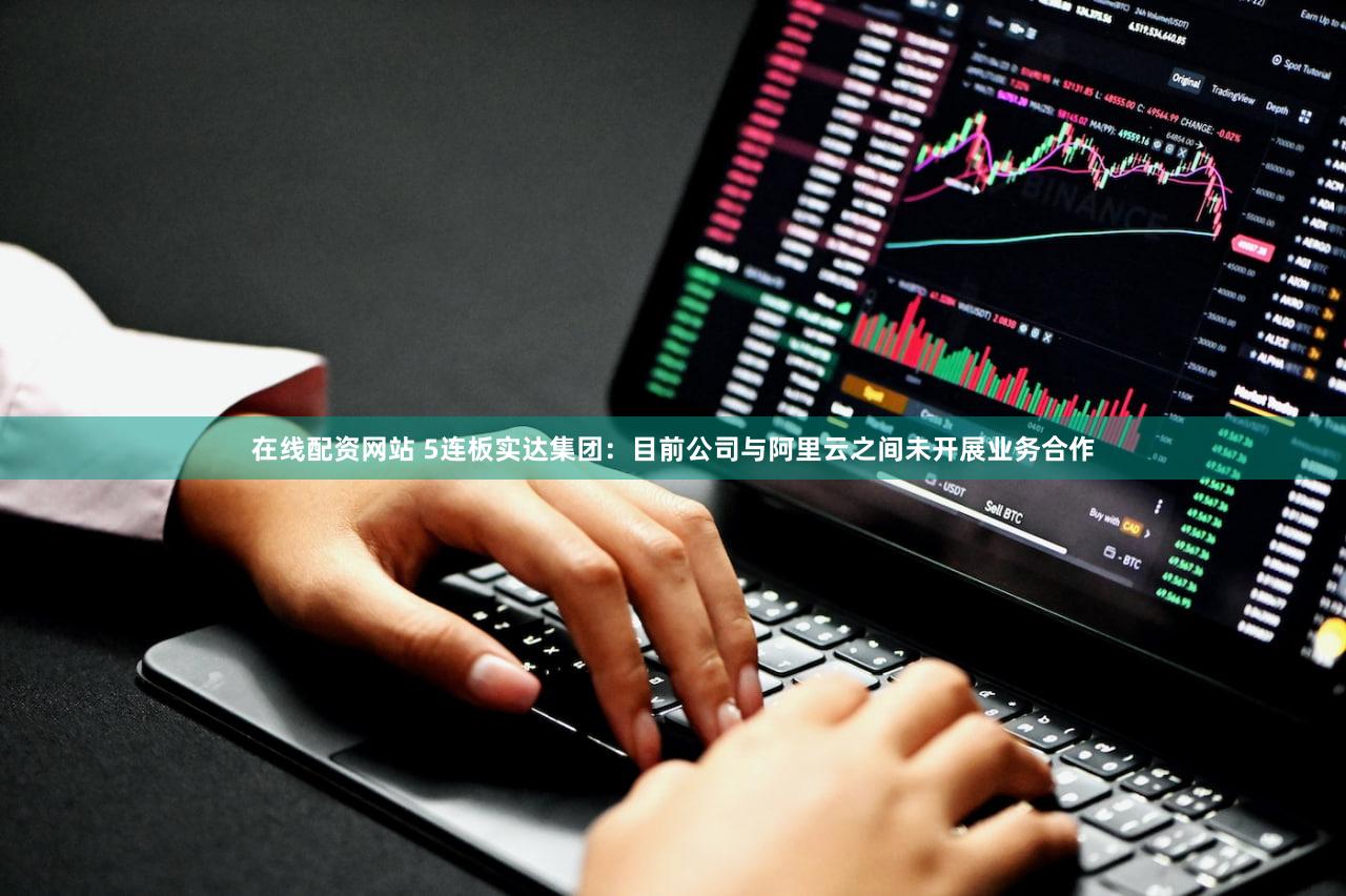 在线配资网站 5连板实达集团：目前公司与阿里云之间未开展业务合作