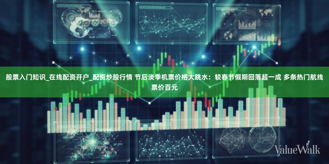 股票入门知识_在线配资开户_配资炒股行情 节后淡季机票价格大跳水：较春节假期回落超一成 多条热门航线票价百元