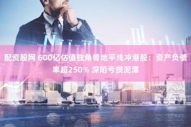 配资股网 600亿估值独角兽地平线冲港股：资产负债率超250% 深陷亏损泥潭