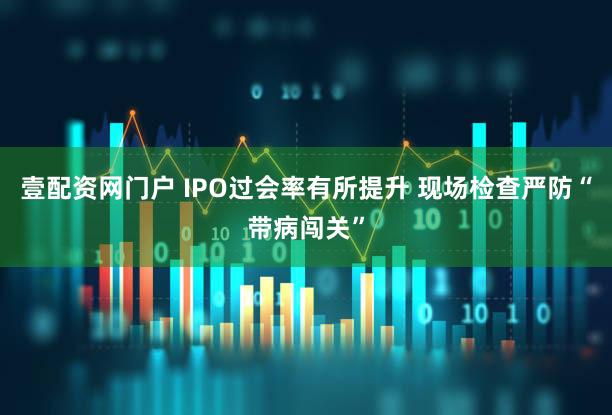 壹配资网门户 IPO过会率有所提升 现场检查严防“带病闯关”