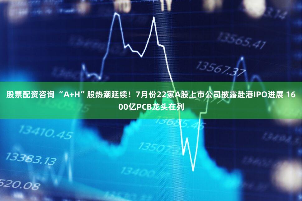 股票配资咨询 “A+H”股热潮延续！7月份22家A股上市公司披露赴港IPO进展 1600亿PCB龙头在列