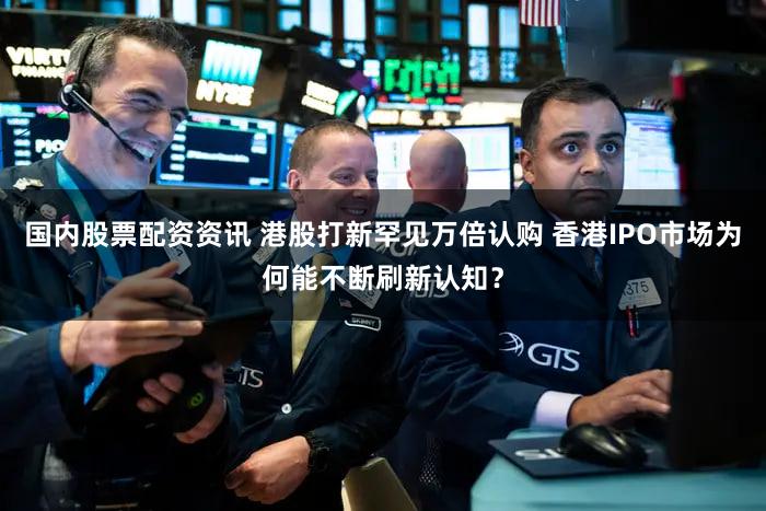 国内股票配资资讯 港股打新罕见万倍认购 香港IPO市场为何能不断刷新认知？