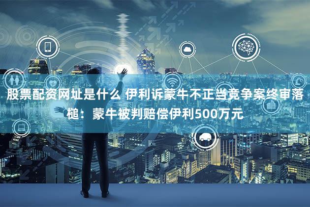 股票配资网址是什么 伊利诉蒙牛不正当竞争案终审落槌：蒙牛被判赔偿伊利500万元