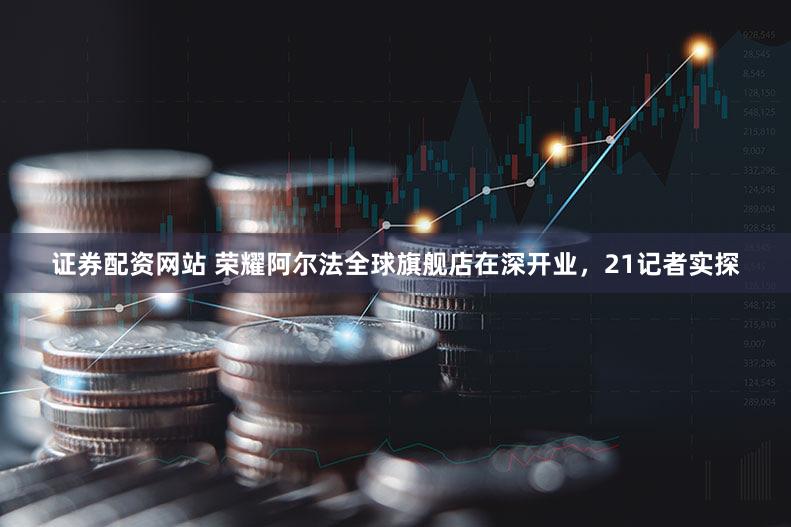 证券配资网站 荣耀阿尔法全球旗舰店在深开业,21记者实探