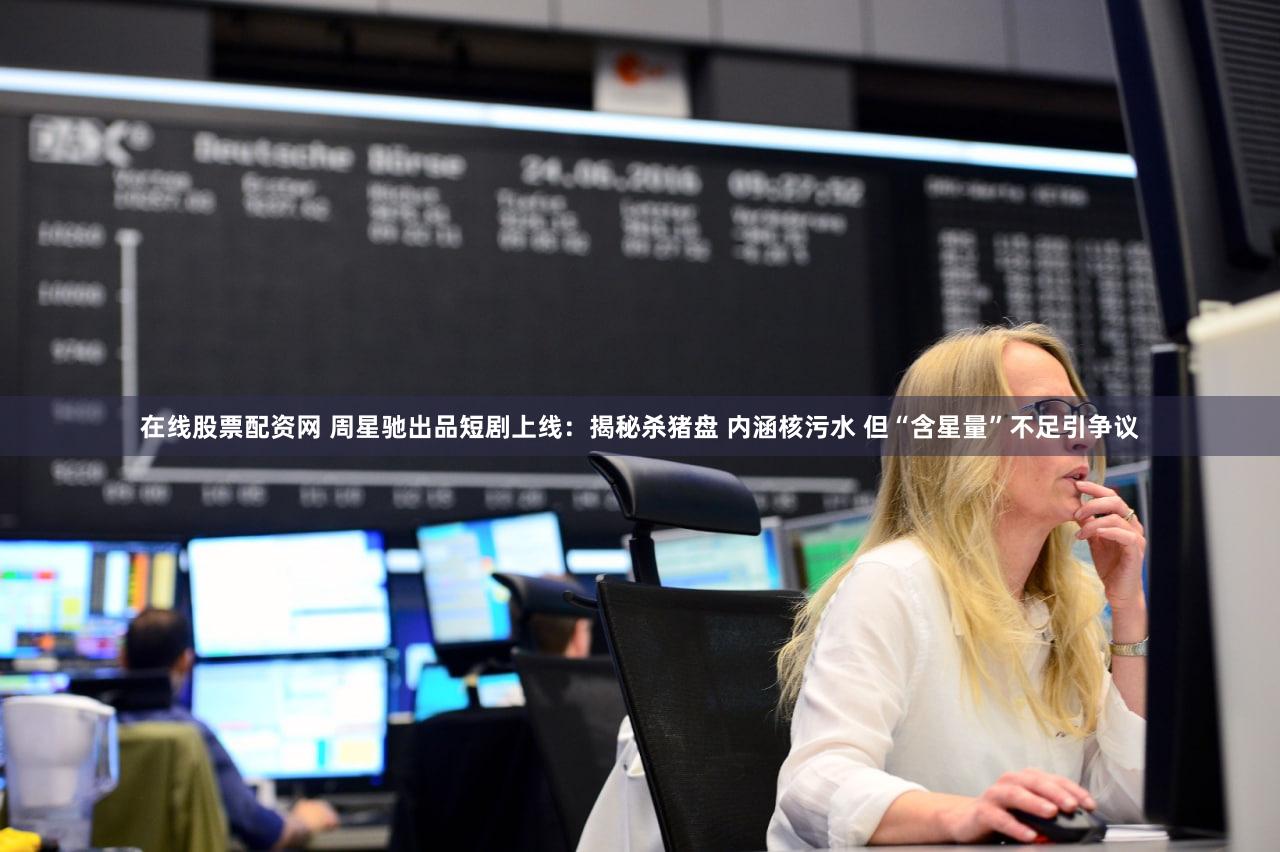 在线股票配资网 周星驰出品短剧上线：揭秘杀猪盘 内涵核污水 但“含星量”不足引争议