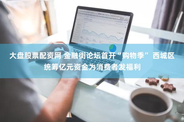 大盘股票配资网 金融街论坛首开“购物季” 西城区统筹亿元资金为消费者发福利