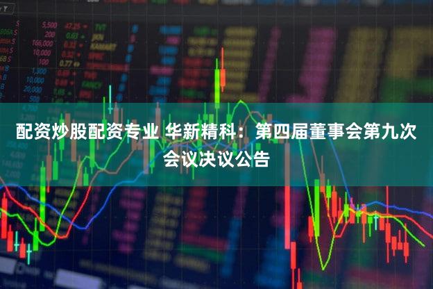 配资炒股配资专业 华新精科：第四届董事会第九次会议决议公告