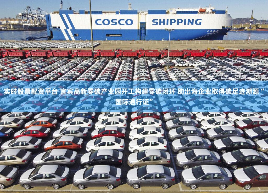 实时股票配资平台 宜宾高新零碳产业园开工构建零碳闭环 助出海企业取得碳足迹溯源“国际通行证”