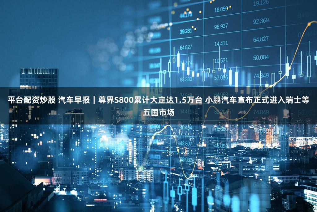 平台配资炒股 汽车早报｜尊界S800累计大定达1.5万台 小鹏汽车宣布正式进入瑞士等五国市场