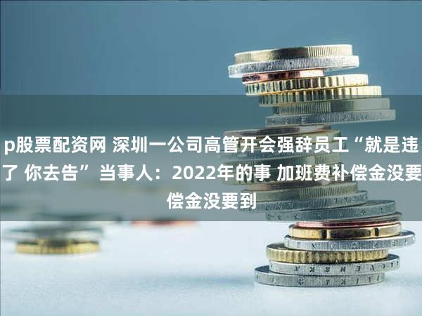 p股票配资网 深圳一公司高管开会强辞员工“就是违法了 你去告” 当事人：2022年的事 加班费补偿金没要到