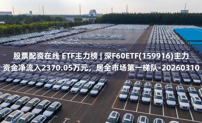 股票配资在线 ETF主力榜 | 深F60ETF(159916)主力资金净流入2370.05万元，居全市场第一梯队-20260310