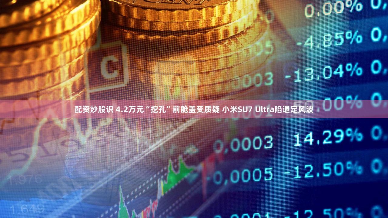 配资炒股识 4.2万元“挖孔”前舱盖受质疑 小米SU7 Ultra陷退定风波
