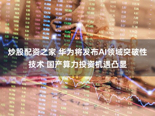 炒股配资之家 华为将发布AI领域突破性技术 国产算力投资机遇凸显