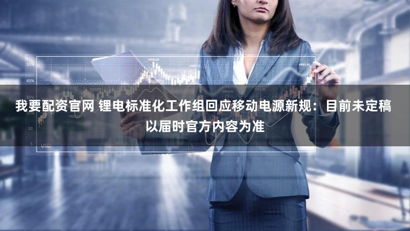 我要配资官网 锂电标准化工作组回应移动电源新规：目前未定稿 以届时官方内容为准