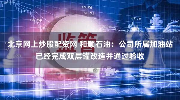 北京网上炒股配资网 和顺石油：公司所属加油站已经完成双层罐改造并通过验收