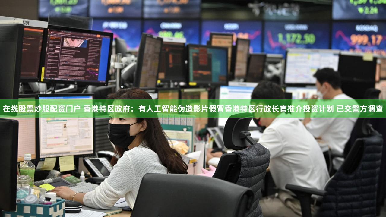 在线股票炒股配资门户 香港特区政府：有人工智能伪造影片假冒香港特区行政长官推介投资计划 已交警方调查