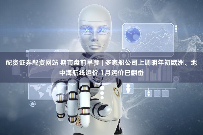 配资证券配资网站 期市盘前早参 | 多家船公司上调明年初欧洲、地中海航线运价 1月运价已翻番