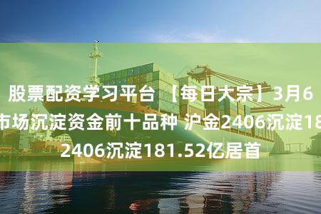 股票配资学习平台 【每日大宗】3月6日商品期货市场沉淀资金前十品种 沪金2406沉淀181.52亿居首