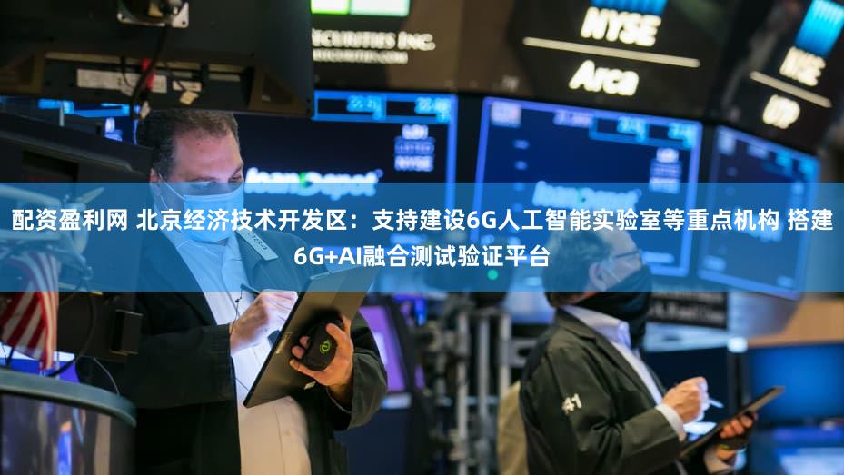 配资盈利网 北京经济技术开发区：支持建设6G人工智能实验室等重点机构 搭建6G+AI融合测试验证平台