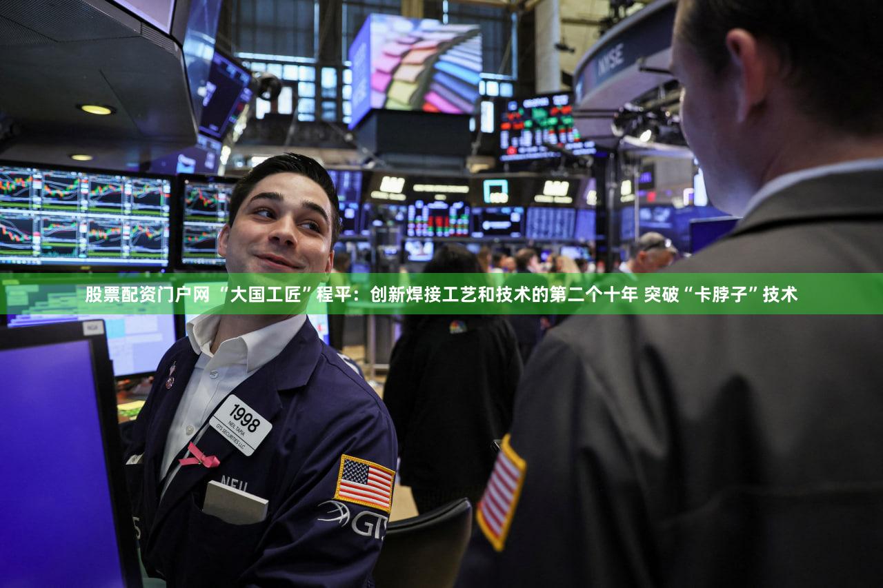 股票配资门户网 “大国工匠”程平:创新焊接工艺和技术的第二个十年 突破“卡脖子”技术