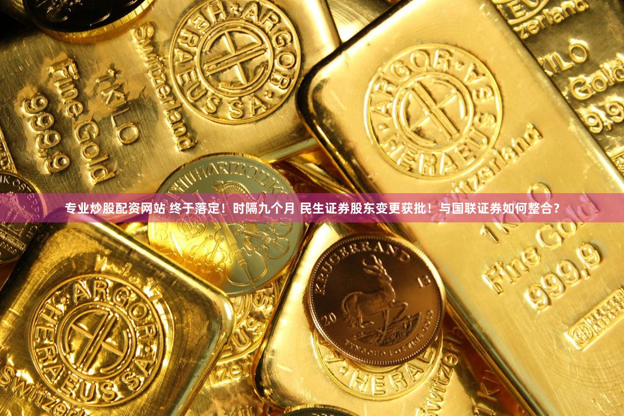专业炒股配资网站 终于落定！时隔九个月 民生证券股东变更获批！与国联证券如何整合？