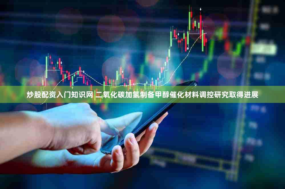 炒股配资入门知识网 二氧化碳加氢制备甲醇催化材料调控研究取得进展