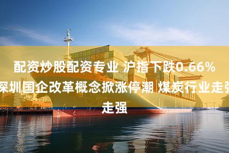 配资炒股配资专业 沪指下跌0.66% 深圳国企改革概念掀涨停潮 煤炭行业走强