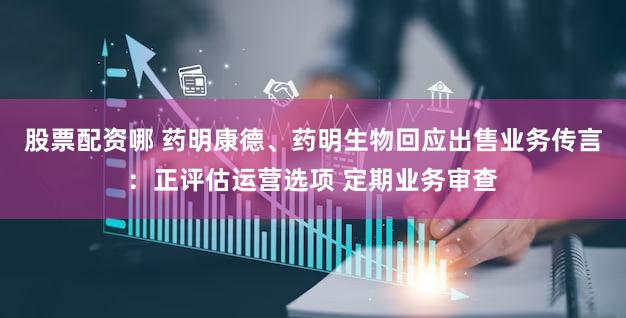 股票配资哪 药明康德、药明生物回应出售业务传言：正评估运营选项 定期业务审查