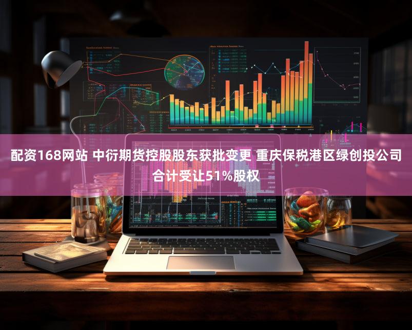 配资168网站 中衍期货控股股东获批变更 重庆保税港区绿创投公司合计受让51%股权