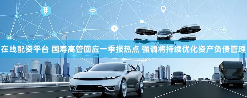 在线配资平台 国寿高管回应一季报热点 强调将持续优化资产负债管理