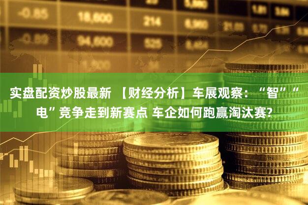 实盘配资炒股最新 【财经分析】车展观察：“智”“电”竞争走到新赛点 车企如何跑赢淘汰赛?