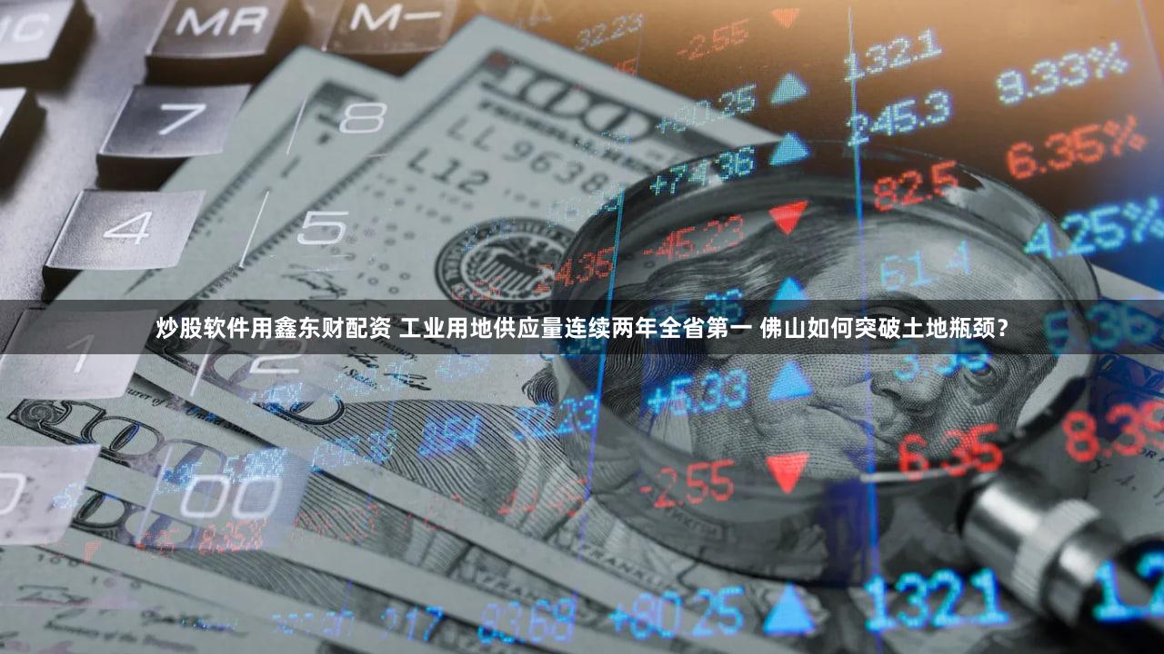 炒股软件用鑫东财配资 工业用地供应量连续两年全省第一 佛山如何突破土地瓶颈？
