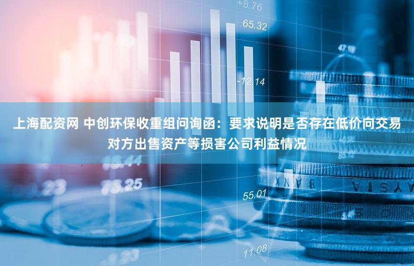 上海配资网 中创环保收重组问询函：要求说明是否存在低价向交易对方出售资产等损害公司利益情况
