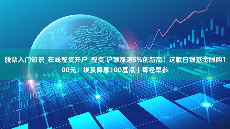 股票入门知识_在线配资开户_配资 沪银涨超5%创新高！这款白银基金限购100元；埃及降息100基点丨每经早参