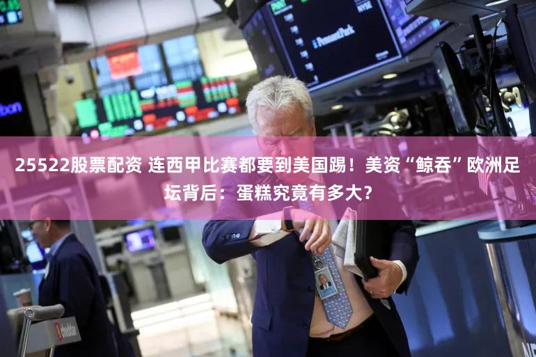 25522股票配资 连西甲比赛都要到美国踢！美资“鲸吞”欧洲足坛背后：蛋糕究竟有多大？