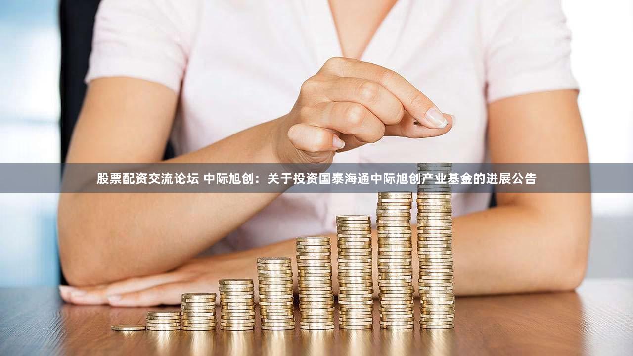 股票配资交流论坛 中际旭创：关于投资国泰海通中际旭创产业基金的进展公告